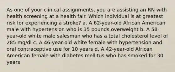 As one of your clinical assignments, you are assisting an RN with health screening at a health fair. Which individual is at greatest risk for experiencing a stroke? a. A 62-year-old African American male with hypertension who is 35 pounds overweight b. A 58-year-old white male salesman who has a total cholesterol level of 285 mg/dl c. A 46-year-old white female with hypertension and oral contraceptive use for 10 years d. A 42-year-old African American female with diabetes mellitus who has smoked for 30 years