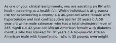 As one of your clinical assignments, you are assisting an RN with health screening at a health fair. Which individual is at greatest risk for experiencing a stroke? a.A 46-year-old white female with hypertension and oral contraceptive use for 10 years b.A 58-year-old white male salesman who has a total cholesterol level of 285 mg/dl c.A 42-year-old African American female with diabetes mellitus who has smoked for 30 years d.A 62-year-old African American male with hypertension who is 35 pounds overweight