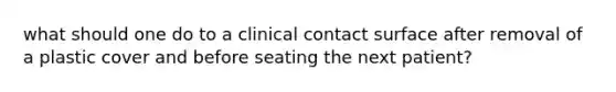 what should one do to a clinical contact surface after removal of a plastic cover and before seating the next patient?