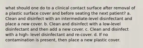 what should one do to a clinical contact surface after removal of a plastic surface cover and before seating the next patient? a. Clean and disinfect with an intermediate-level disinfectant and place a new cover. b. Clean and disinfect with a low-level disinfectant and then add a new cover. c. Clean and disinfect with a high- level disinfectant and re-cover. d. If no contamination is present, then place a new plastic cover.