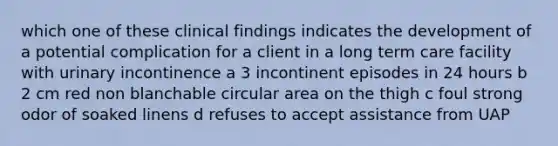 which one of these clinical findings indicates the development of a potential complication for a client in a long term care facility with urinary incontinence a 3 incontinent episodes in 24 hours b 2 cm red non blanchable circular area on the thigh c foul strong odor of soaked linens d refuses to accept assistance from UAP