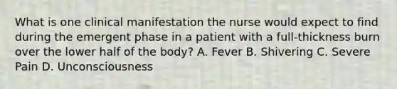 What is one clinical manifestation the nurse would expect to find during the emergent phase in a patient with a full-thickness burn over the lower half of the body? A. Fever B. Shivering C. Severe Pain D. Unconsciousness