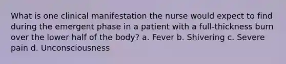 What is one clinical manifestation the nurse would expect to find during the emergent phase in a patient with a full-thickness burn over the lower half of the body? a. Fever b. Shivering c. Severe pain d. Unconsciousness