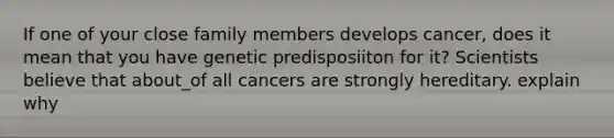 If one of your close family members develops cancer, does it mean that you have genetic predisposiiton for it? Scientists believe that about_of all cancers are strongly hereditary. explain why