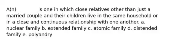 A(n) ________ is one in which close relatives other than just a married couple and their children live in the same household or in a close and continuous relationship with one another. a. nuclear family b. extended family c. atomic family d. distended family e. polyandry