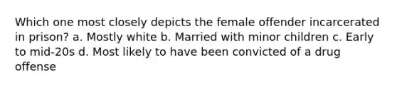 Which one most closely depicts the female offender incarcerated in prison? a. Mostly white b. Married with minor children c. Early to mid-20s d. Most likely to have been convicted of a drug offense