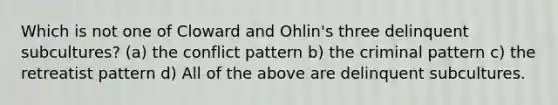 Which is not one of Cloward and Ohlin's three delinquent subcultures? (a) the conflict pattern b) the criminal pattern c) the retreatist pattern d) All of the above are delinquent subcultures.