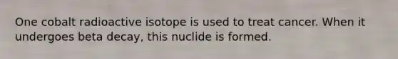 One cobalt radioactive isotope is used to treat cancer. When it undergoes beta decay, this nuclide is formed.