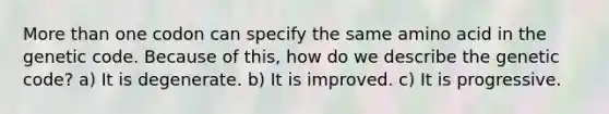 <a href='https://www.questionai.com/knowledge/keWHlEPx42-more-than' class='anchor-knowledge'>more than</a> one codon can specify the same amino acid in the genetic code. Because of this, how do we describe the genetic code? a) It is degenerate. b) It is improved. c) It is progressive.