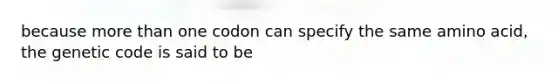 because more than one codon can specify the same amino acid, the genetic code is said to be