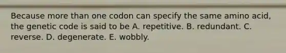 Because more than one codon can specify the same amino acid, the genetic code is said to be A. repetitive. B. redundant. C. reverse. D. degenerate. E. wobbly.