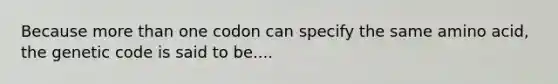 Because more than one codon can specify the same amino acid, the genetic code is said to be....