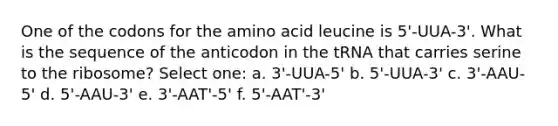 One of the codons for the amino acid leucine is 5'-UUA-3'. What is the sequence of the anticodon in the tRNA that carries serine to the ribosome? Select one: a. 3'-UUA-5' b. 5'-UUA-3' c. 3'-AAU-5' d. 5'-AAU-3' e. 3'-AAT'-5' f. 5'-AAT'-3'