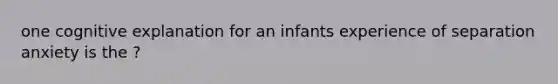 one cognitive explanation for an infants experience of separation anxiety is the ?