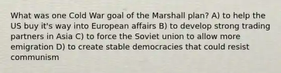 What was one Cold War goal of the Marshall plan? A) to help the US buy it's way into European affairs B) to develop strong trading partners in Asia C) to force the Soviet union to allow more emigration D) to create stable democracies that could resist communism