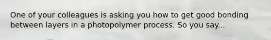 One of your colleagues is asking you how to get good bonding between layers in a photopolymer process. So you say...