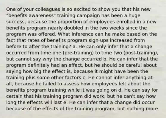 One of your colleagues is so excited to show you that his new "benefits awareness" training campaign has been a huge success, because the proportion of employees enrolled in a new benefits program nearly doubled in the two weeks since the program was offered. What inference can he make based on the fact that rates of benefits program sign-ups increased from before to after the training? a. He can only infer that a change occurred from time one (pre-training) to time two (post-training), but cannot say why the change occurred b. He can infer that the program definitely had an effect, but he should be careful about saying how big the effect is, because it might have been the training plus some other factors c. He cannot infer anything at all, because he failed to assess how employees felt about the benefits program training while it was going on d. He can say for certain that his training program did work, but he can't say how long the effects will last e. He can infer that a change did occur because of the effects of the training program, but nothing more