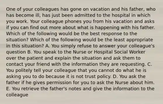 One of your colleagues has gone on vacation and his father, who has become ill, has just been admitted to the hospital in which you work. Your colleague phones you from his vacation and asks if you can find out more about what is happening with his father. Which of the following would be the best response to the situation? Which of the following would be the least appropriate in this situation? A. You simply refuse to answer your colleague's question B. You speak to the Nurse or Hospital Social Worker over the patient and explain the situation and ask them to contact your friend with the information they are requesting. C. You politely tell your colleague that you cannot do what he is asking you to do because it is not trust policy. D. You ask the father if he gives permission for you to ask the Nurse about him. E. You retrieve the father's notes and give the information to the colleague