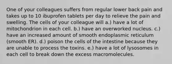 One of your colleagues suffers from regular lower back pain and takes up to 10 ibuprofen tablets per day to relieve the pain and swelling. The cells of your colleague will a.) have a lot of mitochondrion in each cell. b.) have an overworked nucleus. c.) have an increased amount of smooth endoplasmic reticulum (smooth ER). d.) poison the cells of the intestine because they are unable to process the toxins. e.) have a lot of lysosomes in each cell to break down the excess macromolecules.