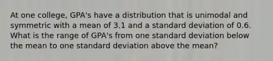 At one college, GPA's have a distribution that is unimodal and symmetric with a mean of 3.1 and a standard deviation of 0.6. What is the range of GPA's from one standard deviation below the mean to one standard deviation above the mean?