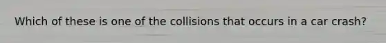 Which of these is one of the collisions that occurs in a car crash?