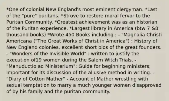 *One of colonial New England's most eminent clergyman. *Last of the "pure" puritans. *Strove to restore moral fervor to the Puritan Community. *Greatest achievement was as an historian of the Puritan experience. *Largest library in America (btw 7 &8 thousand books) *Wrote 450 Books including : - "Magnalia Christi Americana ("The Great Works of Christ in America") : History of New England colonies, excellent short bios of the great founders. - "Wonders of the Invisible World" : written to justify the execution of19 women during the Salem Witch Trials. - "Manuductio ad Ministerium": Guide for beginning ministers; important for its discussion of the allusive method in writing. - "Diary of Cotton Mather" - Account of Mather wrestling with sexual temptation to marry a much younger women disapproved of by his family and the puritan community.