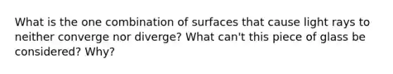 What is the one combination of surfaces that cause light rays to neither converge nor diverge? What can't this piece of glass be considered? Why?