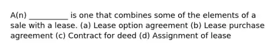 A(n) __________ is one that combines some of the elements of a sale with a lease. (a) Lease option agreement (b) Lease purchase agreement (c) Contract for deed (d) Assignment of lease