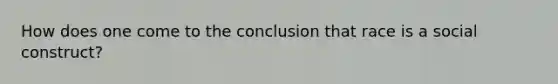 How does one come to the conclusion that race is a social construct?