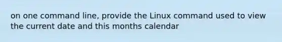 on one command line, provide the Linux command used to view the current date and this months calendar