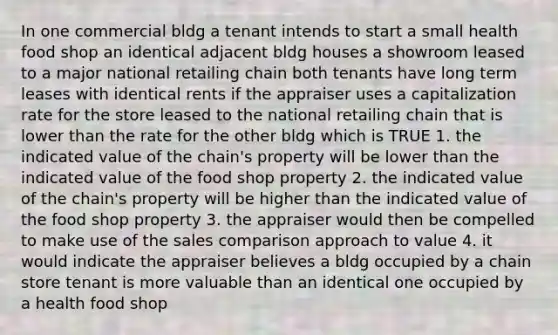 In one commercial bldg a tenant intends to start a small health food shop an identical adjacent bldg houses a showroom leased to a major national retailing chain both tenants have long term leases with identical rents if the appraiser uses a capitalization rate for the store leased to the national retailing chain that is lower than the rate for the other bldg which is TRUE 1. the indicated value of the chain's property will be lower than the indicated value of the food shop property 2. the indicated value of the chain's property will be higher than the indicated value of the food shop property 3. the appraiser would then be compelled to make use of the sales comparison approach to value 4. it would indicate the appraiser believes a bldg occupied by a chain store tenant is more valuable than an identical one occupied by a health food shop