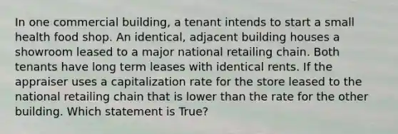 In one commercial building, a tenant intends to start a small health food shop. An identical, adjacent building houses a showroom leased to a major national retailing chain. Both tenants have long term leases with identical rents. If the appraiser uses a capitalization rate for the store leased to the national retailing chain that is lower than the rate for the other building. Which statement is True?