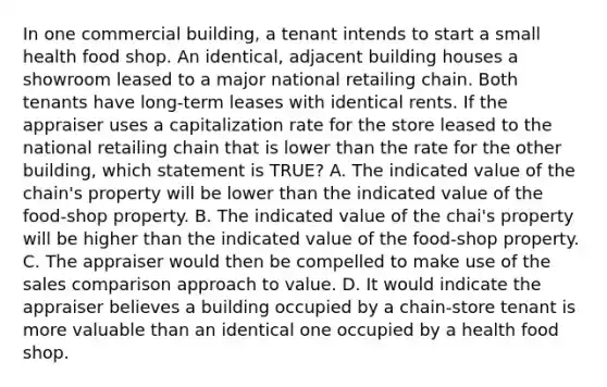 In one commercial building, a tenant intends to start a small health food shop. An identical, adjacent building houses a showroom leased to a major national retailing chain. Both tenants have long-term leases with identical rents. If the appraiser uses a capitalization rate for the store leased to the national retailing chain that is lower than the rate for the other building, which statement is TRUE? A. The indicated value of the chain's property will be lower than the indicated value of the food-shop property. B. The indicated value of the chai's property will be higher than the indicated value of the food-shop property. C. The appraiser would then be compelled to make use of the sales comparison approach to value. D. It would indicate the appraiser believes a building occupied by a chain-store tenant is more valuable than an identical one occupied by a health food shop.