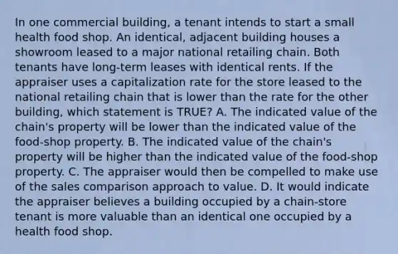 In one commercial building, a tenant intends to start a small health food shop. An identical, adjacent building houses a showroom leased to a major national retailing chain. Both tenants have long-term leases with identical rents. If the appraiser uses a capitalization rate for the store leased to the national retailing chain that is lower than the rate for the other building, which statement is TRUE? A. The indicated value of the chain's property will be lower than the indicated value of the food-shop property. B. The indicated value of the chain's property will be higher than the indicated value of the food-shop property. C. The appraiser would then be compelled to make use of the sales comparison approach to value. D. It would indicate the appraiser believes a building occupied by a chain-store tenant is more valuable than an identical one occupied by a health food shop.