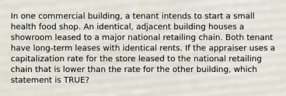 In one commercial building, a tenant intends to start a small health food shop. An identical, adjacent building houses a showroom leased to a major national retailing chain. Both tenant have long-term leases with identical rents. If the appraiser uses a capitalization rate for the store leased to the national retailing chain that is lower than the rate for the other building, which statement is TRUE?