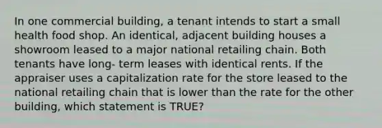 In one commercial building, a tenant intends to start a small health food shop. An identical, adjacent building houses a showroom leased to a major national retailing chain. Both tenants have long- term leases with identical rents. If the appraiser uses a capitalization rate for the store leased to the national retailing chain that is lower than the rate for the other building, which statement is TRUE?