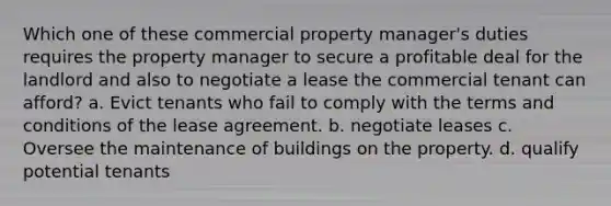 Which one of these commercial property manager's duties requires the property manager to secure a profitable deal for the landlord and also to negotiate a lease the commercial tenant can afford? a. Evict tenants who fail to comply with the terms and conditions of the lease agreement. b. negotiate leases c. Oversee the maintenance of buildings on the property. d. qualify potential tenants