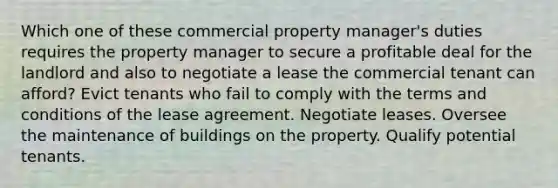 Which one of these commercial property manager's duties requires the property manager to secure a profitable deal for the landlord and also to negotiate a lease the commercial tenant can afford? Evict tenants who fail to comply with the terms and conditions of the lease agreement. Negotiate leases. Oversee the maintenance of buildings on the property. Qualify potential tenants.