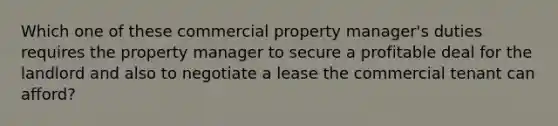 Which one of these commercial property manager's duties requires the property manager to secure a profitable deal for the landlord and also to negotiate a lease the commercial tenant can afford?