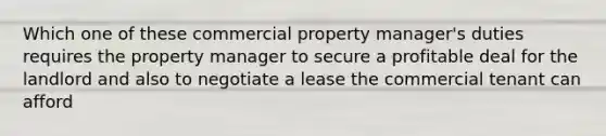 Which one of these commercial property manager's duties requires the property manager to secure a profitable deal for the landlord and also to negotiate a lease the commercial tenant can afford