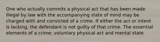 One who actually commits a physical act that has been made illegal by law with the accompanying state of mind may be charged with and convicted of a crime. If either the act or intent is lacking, the defendant is not guilty of that crime. The essential elements of a crime: voluntary physical act and mental state