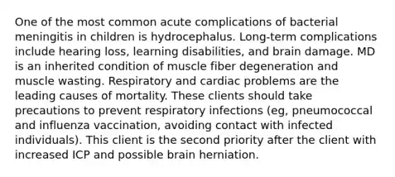 One of the most common acute complications of bacterial meningitis in children is hydrocephalus. Long-term complications include hearing loss, learning disabilities, and brain damage. MD is an inherited condition of muscle fiber degeneration and muscle wasting. Respiratory and cardiac problems are the leading causes of mortality. These clients should take precautions to prevent respiratory infections (eg, pneumococcal and influenza vaccination, avoiding contact with infected individuals). This client is the second priority after the client with increased ICP and possible brain herniation.