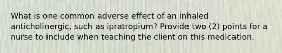 What is one common adverse effect of an inhaled anticholinergic, such as ipratropium? Provide two (2) points for a nurse to include when teaching the client on this medication.