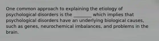 One common approach to explaining the etiology of psychological disorders is the ________ which implies that psychological disorders have an underlying biological causes, such as genes, neurochemical imbalances, and problems in the brain.