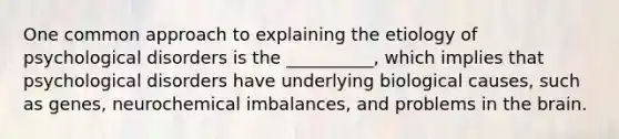 One common approach to explaining the etiology of psychological disorders is the __________, which implies that psychological disorders have underlying biological causes, such as genes, neurochemical imbalances, and problems in the brain.