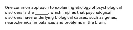 One common approach to explaining etiology of psychological disorders is the _______, which implies that psychological disorders have underlying biological causes, such as genes, neurochemical imbalances and problems in the brain.