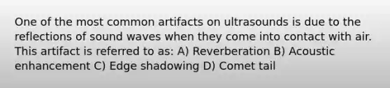 One of the most common artifacts on ultrasounds is due to the reflections of sound waves when they come into contact with air. This artifact is referred to as: A) Reverberation B) Acoustic enhancement C) Edge shadowing D) Comet tail