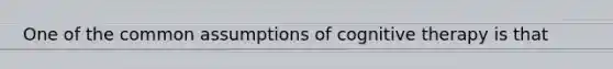 One of the common assumptions of cognitive therapy is that