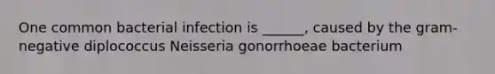 One common bacterial infection is ______, caused by the gram-negative diplococcus Neisseria gonorrhoeae bacterium