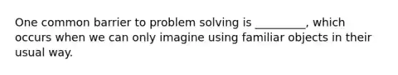 One common barrier to problem solving is _________, which occurs when we can only imagine using familiar objects in their usual way.